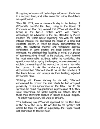 Brougham, who was still on his legs, addressed the house
in a subdued tone, and, after some discussion, the debate
was postponed.
"May 18, 1829, was a memorable day in the history of
O'Connell's eventful life. Peel, rising in the House of
Commons on that day, moved that O'Connell should be
heard at the bar—a motion which was carried.
Accordingly, he advanced to the bar, attended by Pierce
Mahony—the whole house regarding him with the most
intense interest. He addressed the house in a long and
elaborate speech, in which he clearly demonstrated his
right. His courteous manner and temperate address
conciliated, in some degree, the good opinion of the
members. He exhibited that flexibility of mind, that power
of accommodating himself to his auditory, which formed
his most remarkable attribute. When he concluded, the
question was taken up by the lawyers, who endeavored to
explain the meaning of the new act to the very men who
had passed it. As the aristocracy had previously
determined that O'Connell should not sit, the members of
the lower house, who always do their bidding, rejected
O'Connell's claim.
"Retiring with Pierce Mahony by his side, O'Connell
endeavored to recover the seat which he had occupied
previously to his appearance at the table. But to his
surprise, he found two gentlemen in possession of it. They
were Frenchmen, but spoke English like natives. One of
these men afterwards reigned in France as Louis Philippe.
The other was his son, the Duke of Orleans.
"The following day, O'Connell appeared for the third time
at the bar of the House. He was told by the speaker that
unless he took the oath of supremacy, the House would
not permit him to take his seat.
 