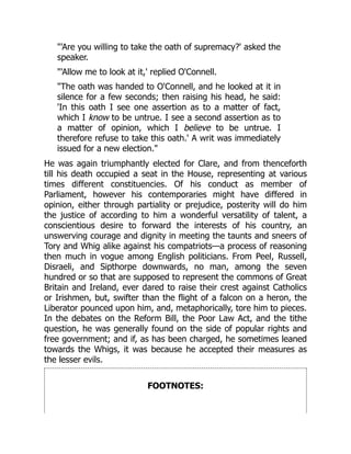 "'Are you willing to take the oath of supremacy?' asked the
speaker.
"'Allow me to look at it,' replied O'Connell.
"The oath was handed to O'Connell, and he looked at it in
silence for a few seconds; then raising his head, he said:
'In this oath I see one assertion as to a matter of fact,
which I know to be untrue. I see a second assertion as to
a matter of opinion, which I believe to be untrue. I
therefore refuse to take this oath.' A writ was immediately
issued for a new election."
He was again triumphantly elected for Clare, and from thenceforth
till his death occupied a seat in the House, representing at various
times different constituencies. Of his conduct as member of
Parliament, however his contemporaries might have differed in
opinion, either through partiality or prejudice, posterity will do him
the justice of according to him a wonderful versatility of talent, a
conscientious desire to forward the interests of his country, an
unswerving courage and dignity in meeting the taunts and sneers of
Tory and Whig alike against his compatriots—a process of reasoning
then much in vogue among English politicians. From Peel, Russell,
Disraeli, and Sipthorpe downwards, no man, among the seven
hundred or so that are supposed to represent the commons of Great
Britain and Ireland, ever dared to raise their crest against Catholics
or Irishmen, but, swifter than the flight of a falcon on a heron, the
Liberator pounced upon him, and, metaphorically, tore him to pieces.
In the debates on the Reform Bill, the Poor Law Act, and the tithe
question, he was generally found on the side of popular rights and
free government; and if, as has been charged, he sometimes leaned
towards the Whigs, it was because he accepted their measures as
the lesser evils.
FOOTNOTES:
 