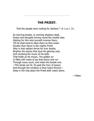 THE PRIEST.
"And the people were waiting for Zachary."—S. Luke i. 21.
As morning breaks, or evening shadows steal,
Duties and thoughts throng round the marble stair,
Waiting for Him who burneth incense there,
Till He shall send to bless them as they kneel.
Greater than Aaron is the mighty Priest
Who in that radiant shrine for ever dwells;
Brighter the stones that stud His glowing vest,
And ravishing the music of His bells
That tinkle as He moves. The golden air
Is filled with notes of joy that dance and run
Through every court, and make the temple one.
—The lamps are lit; 'tis past the hour of prayer,
And through the windows is their lustre thrown—
Deep in the holy place the Priest doth watch alone.
—Faber.
 