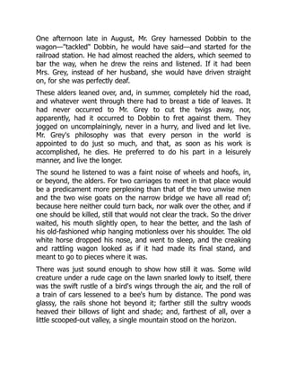 One afternoon late in August, Mr. Grey harnessed Dobbin to the
wagon—"tackled" Dobbin, he would have said—and started for the
railroad station. He had almost reached the alders, which seemed to
bar the way, when he drew the reins and listened. If it had been
Mrs. Grey, instead of her husband, she would have driven straight
on, for she was perfectly deaf.
These alders leaned over, and, in summer, completely hid the road,
and whatever went through there had to breast a tide of leaves. It
had never occurred to Mr. Grey to cut the twigs away, nor,
apparently, had it occurred to Dobbin to fret against them. They
jogged on uncomplainingly, never in a hurry, and lived and let live.
Mr. Grey's philosophy was that every person in the world is
appointed to do just so much, and that, as soon as his work is
accomplished, he dies. He preferred to do his part in a leisurely
manner, and live the longer.
The sound he listened to was a faint noise of wheels and hoofs, in,
or beyond, the alders. For two carriages to meet in that place would
be a predicament more perplexing than that of the two unwise men
and the two wise goats on the narrow bridge we have all read of;
because here neither could turn back, nor walk over the other, and if
one should be killed, still that would not clear the track. So the driver
waited, his mouth slightly open, to hear the better, and the lash of
his old-fashioned whip hanging motionless over his shoulder. The old
white horse dropped his nose, and went to sleep, and the creaking
and rattling wagon looked as if it had made its final stand, and
meant to go to pieces where it was.
There was just sound enough to show how still it was. Some wild
creature under a rude cage on the lawn snarled lowly to itself, there
was the swift rustle of a bird's wings through the air, and the roll of
a train of cars lessened to a bee's hum by distance. The pond was
glassy, the rails shone hot beyond it; farther still the sultry woods
heaved their billows of light and shade; and, farthest of all, over a
little scooped-out valley, a single mountain stood on the horizon.
 