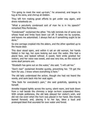 "I'm going to meet the next up-train," he answered, and began to
tug at his reins, and chirrup at Dobbin.
They left him making great efforts to get under way again, and
drove noiselessly on.
"What a peculiarly condensed sort of man he is in his speech!"
remarked Miss Pembroke.
"Condensed!" exclaimed the other. "His talk reminds me of some one
whose head and limbs have been cut off. It takes me by surprise,
and leaves me astonished. I always feel as if something ought to be
done."
So one carriage creaked into the alders, and the other sparkled up to
the house door.
This door stood open, and within it sat an old woman, her hands
folded in her lap, her eyes looking out over the water. She had a
placid face, and looked refined. A sweet, faint smile greeted her
visitors, and her voice was sweet, and was very low, as the voices of
some deaf persons are.
"Elizabeth has gone out on the water," she said. "I will call her."
"Don't rise!" exclaimed Annette quickly, preventing her. "I'll get the
horn for you. I know where everything is here."
The old lady understood the action, though she had not heard the
words, and sank back into her seat again.
"She feels for everybody's pain," she said gratefully, speaking to
herself.
Annette tripped lightly across the sunny, silent room, and took down
from a nail beside the chimney a large ox-horn suspended there.
With simple politeness, the old lady obeyed her visitor's wish, and
did not rise even when the horn was placed in her hand. She merely
leaned forward, and, placing it to her lips, blew a loud and
prolonged blast that sounded far over water and forest.
 