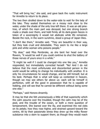 "That will bring her," she said, and gave back the rustic instrument
for Annette to return to its place.
The two then strolled down to the water-side to wait for the lady of
the lake. They seated themselves on a mossy rock close to the
water, under the shade of the only tree left there. It was an old pine-
tree, of which the main part was decayed, but one strong branch
made a shade over them, and held firmly all its dark-green fasces in
token of a sovereignty it would not abdicate while life remained.
Beside the rock, in the warm sunshine, stood a group of Japan lilies.
"I don't like them," Annette said. "They are beautiful in their way,
but they look cruel and detestable. They seem to me like a large
pink and white woman who poisons people."
"My dear," said Miss Pembroke, as she bent her head over the
flowers, "it would be well if you could contrive to shut the battery of
those nerves of yours once in a while."
"It might be well if I could be changed into one like you," Annette
responded; but immediately corrected herself. "No! And I do not
believe that the most unfortunate and discontented person in the
world would be willing to change his individuality with another. It is
only his circumstances he would change, and be still himself, but at
his best. Perhaps that is what will keep us contented in heaven,
though we may see others far above us: each will be himself in
perfection, with all the good in possession that he is capable of
holding, and will see that he cannot be different without being some
one else."
"Perhaps," said Honora dreamily.
It may be that she felt unconsciously a little of that superiority which
the calm assume over the troubled, though the calm may be of the
pool, and the trouble of the ocean, or both a mere question of
temperament. She leaned over the lily, and examined the red clots
on its petals; how they rose higher, and strained upward toward the
centre, till by their passionate stress they drew up the milky flower
substance into a stem to support them; as though they would reach
 
