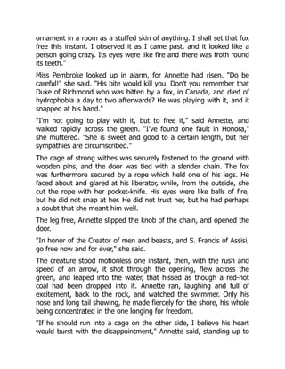 ornament in a room as a stuffed skin of anything. I shall set that fox
free this instant. I observed it as I came past, and it looked like a
person going crazy. Its eyes were like fire and there was froth round
its teeth."
Miss Pembroke looked up in alarm, for Annette had risen. "Do be
careful!" she said. "His bite would kill you. Don't you remember that
Duke of Richmond who was bitten by a fox, in Canada, and died of
hydrophobia a day to two afterwards? He was playing with it, and it
snapped at his hand."
"I'm not going to play with it, but to free it," said Annette, and
walked rapidly across the green. "I've found one fault in Honora,"
she muttered. "She is sweet and good to a certain length, but her
sympathies are circumscribed."
The cage of strong withes was securely fastened to the ground with
wooden pins, and the door was tied with a slender chain. The fox
was furthermore secured by a rope which held one of his legs. He
faced about and glared at his liberator, while, from the outside, she
cut the rope with her pocket-knife. His eyes were like balls of fire,
but he did not snap at her. He did not trust her, but he had perhaps
a doubt that she meant him well.
The leg free, Annette slipped the knob of the chain, and opened the
door.
"In honor of the Creator of men and beasts, and S. Francis of Assisi,
go free now and for ever," she said.
The creature stood motionless one instant, then, with the rush and
speed of an arrow, it shot through the opening, flew across the
green, and leaped into the water, that hissed as though a red-hot
coal had been dropped into it. Annette ran, laughing and full of
excitement, back to the rock, and watched the swimmer. Only his
nose and long tail showing, he made fiercely for the shore, his whole
being concentrated in the one longing for freedom.
"If he should run into a cage on the other side, I believe his heart
would burst with the disappointment," Annette said, standing up to
 