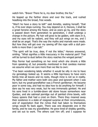 watch him. "Bravo! There he is, my dear brother, the fox."
He leaped up the farther shore and over the track, and rushed
headlong into the broad, free woods.
"Won't he have a story to tell!" said Annette, seating herself; "that
is, if he ever stops running. You may depend on it, Honora, I shall be
a great heroine among the foxes; and as years go by, and the story
is passed down from generation to generation, I shall undergo a
change in the picture. My hair will grow to be golden, with stars in it,
and my eyes will be radiant, and they will put wings on me, and I
shall be an angel. That's the way the myths and marvels were made.
But how they will get over my sawing off the rope with a dull pen-
knife is more than I can tell."
"The spirit will be true, dear, if not the letter," Honora answered,
smiling. "What signifies a little inaccuracy in the material part? That
will be turned to dust before the story reaches the winged period."
Miss Ferrier had something on her mind which she shrank a little
from speaking of, but presently mentioned in that careless manner
we assume when we care more than we like to own:
"I've been wondering lately whether it would be silly in me to have
my genealogy looked up. It seems a little top-heavy to have one's
family tree all leaves and no roots, though mine is not so in reality.
My father and mother were both very poor and ignorant when I was
born; but my great-grandfather was a French gentleman. He became
poor in some way, and had no idea how to do anything for himself. I
dare say he was very weak, but he was immensely genteel. He and
his sons lived in a tumble-down old stone house somewhere near
Quebec, and ate oatmeal porridge out of painted china bowls, with
heavy spoons that had a crest on them. There they moaned away
their existence in a state of resigned surprise at their circumstances,
and of expectation that the riches that had taken to themselves
wings would fly back again. There was one desperate one in the
family, and he was my grandfather. He grew tired of shabby gentility,
and set out to work. The others cast him off; and I suppose he
 