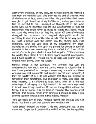 wasn't very energetic, or very lucky, for he went down. He married a
wife from the working class, and they had no end of children, who
all died sooner or later, except my father. My grandfather died, too—
was glad to get himself out of sight of the sun; and my poor father—
God be merciful to him!—stumbled on through life in the same
dazed way. All he inherited was the dull astonishment of that old
Frenchman who could never be made to realize that riches would
not some day come back as they had gone. Of course"—Annette
shrugged her shoulders, and laughed slightly—"it would be
necessary to drop some of the later details. That is the way people
do. Build a bridge over the chasm into the shining part. Miss
Pembroke, what do you think of my unearthing my great-
grandfather, and setting him up in my parlors for people to admire?
Wouldn't it be more interesting than a stuffed fox? I am of his
ancestry"—her laughter died out in a flash of pride. "If they had any
fire worthy their blood, I have it. Some spark was held in abeyance,
and I have caught it. I would like to go back and search out my
kindred. Well! do you think me vulgar?"
Honora looked at her earnestly. "No, Annette; but you are
condescending too much. You are coming nearer to vulgarity than I
ever knew you to before. Lineage is something, is much, and those
who can look back on a noble and stainless ancestry are fortunate, if
they are worthy of it. I do not wonder that they are pleased to
remember their forefathers. But character is more, and does not
need ancestry. It is sufficient to itself. What, after all, is the real
advantage of belonging to a high family? It is that one is supposed
to inherit from it high qualities. If one has the qualities without the
family, it is far higher. It is the kind of character that founds great
families—that natural, newly-given loftiness. I should be sorry if you
allowed yourself to take a step in this matter, Annette."
"You can easily say all that," Annette replied, half pleased and half
bitter. "You have a past that you can look to with pride."
"With pride!" echoed the other. "I do not understand you. If you
mean Mrs. Carpenter, I certainly like to think of her; but her qualities
 