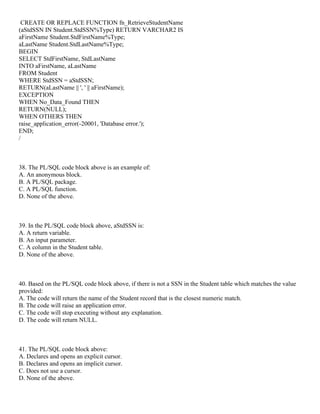 CREATE OR REPLACE FUNCTION fn_RetrieveStudentName
(aStdSSN IN Student.StdSSN%Type) RETURN VARCHAR2 IS
aFirstName Student.StdFirstName%Type;
aLastName Student.StdLastName%Type;
BEGIN
SELECT StdFirstName, StdLastName
INTO aFirstName, aLastName
FROM Student
WHERE StdSSN = aStdSSN;
RETURN(aLastName || ', ' || aFirstName);
EXCEPTION
WHEN No_Data_Found THEN
RETURN(NULL);
WHEN OTHERS THEN
raise_application_error(-20001, 'Database error.');
END;
/
38. The PL/SQL code block above is an example of:
A. An anonymous block.
B. A PL/SQL package.
C. A PL/SQL function.
D. None of the above.
39. In the PL/SQL code block above, aStdSSN is:
A. A return variable.
B. An input parameter.
C. A column in the Student table.
D. None of the above.
40. Based on the PL/SQL code block above, if there is not a SSN in the Student table which matches the value
provided:
A. The code will return the name of the Student record that is the closest numeric match.
B. The code will raise an application error.
C. The code will stop executing without any explanation.
D. The code will return NULL.
41. The PL/SQL code block above:
A. Declares and opens an explicit cursor.
B. Declares and opens an implicit cursor.
C. Does not use a cursor.
D. None of the above.
 