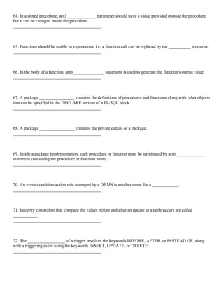 64. In a stored procedure, a(n) _____________ parameter should have a value provided outside the procedure
but it can be changed inside the procedure.
________________________________________
65. Functions should be usable in expressions, i.e. a function call can be replaced by the __________ it returns.
________________________________________
66. In the body of a function, a(n) ______________ statement is used to generate the function's output value.
________________________________________
67. A package ________________ contains the definitions of procedures and functions along with other objects
that can be specified in the DECLARE section of a PL/SQL block.
________________________________________
68. A package ________________ contains the private details of a package.
________________________________________
69. Inside a package implementation, each procedure or function must be terminated by a(n) _____________
statement containing the procedure or function name.
________________________________________
70. An event-condition-action rule managed by a DBMS is another name for a ____________.
________________________________________
71. Integrity constraints that compare the values before and after an update to a table occurs are called
___________.
________________________________________
72. The _________________ of a trigger involves the keywords BEFORE, AFTER, or INSTEAD OF, along
with a triggering event using the keywords INSERT, UPDATE, or DELETE.
________________________________________
 