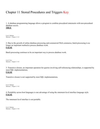 Chapter 11 Stored Procedures and Triggers Key
1. A database programming language allows a program to combine procedural statements with non-procedural
database access.
TRUE
Level: Medium
Mannino - Chapter 11 #1
2. Due to the growth of online database processing and commercial Web commerce, batch processing is no
longer an important method to process database work.
FALSE
Batch processing continues to be an important way to process database work.
Level: Easy
Mannino - Chapter 11 #2
3. Transitive closure, an important operation for queries involving self-referencing relationships, is supported by
most SQL implementations.
FALSE
Transitive closure is not supported by most SQL implementations.
Level: Medium
Mannino - Chapter 11 #3
4. Portability across host languages is one advantage of using the statement level interface language style.
FALSE
The statement level interface is not portable.
Level: Medium
Mannino - Chapter 11 #4
 