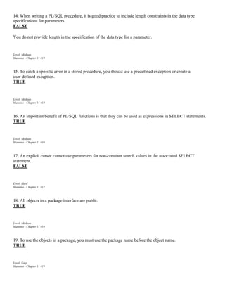 14. When writing a PL/SQL procedure, it is good practice to include length constraints in the data type
specifications for parameters.
FALSE
You do not provide length in the specification of the data type for a parameter.
Level: Medium
Mannino - Chapter 11 #14
15. To catch a specific error in a stored procedure, you should use a predefined exception or create a
user-defined exception.
TRUE
Level: Medium
Mannino - Chapter 11 #15
16. An important benefit of PL/SQL functions is that they can be used as expressions in SELECT statements.
TRUE
Level: Medium
Mannino - Chapter 11 #16
17. An explicit cursor cannot use parameters for non-constant search values in the associated SELECT
statement.
FALSE
Level: Hard
Mannino - Chapter 11 #17
18. All objects in a package interface are public.
TRUE
Level: Medium
Mannino - Chapter 11 #18
19. To use the objects in a package, you must use the package name before the object name.
TRUE
Level: Easy
Mannino - Chapter 11 #19
 