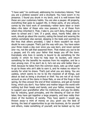 “I have said,” he continued, addressing his involuntary listener, “that
you are a profane swearer and a drunkard. You have sworn in my
presence. I found you drunk in my birch, and it is well known that
these are your customary habits. You are also a pauper. All property,
everything that goes to support life, in these parts, of any amount,
comes by the hard work of somebody,—either bone labor or brain
labor,—the labor of those who now possess it, or of those from
whom they inherited it. That, I take it, you can’t deny, though you’ve
been to school and I ’aint. If a great, stout, hearty feller, able to
work, should go about the country, eating the bread and wearing the
clothes somebody else earned, sleeping in the beds and warmed by
the fires that others provided, I take it there wouldn’t be much
doubt he was a pauper. That’s just the way with you. You have eaten
your three meals a day ever since you was born, and never earned
one—no, not the salt that seasoned them. That makes you out to be
a pauper, and it’s only your father that keeps you off the town.
Everybody who lives in society is bound to do something for the
society in which he lives—to help bear its burden, and return
something for the benefits he receives from his neighbor, and be a
man among men. If he don’t do it, he’s not one whit better than a
thief, because he takes from the common stock, eats up what ought
to go to those who ain’t able to earn it, and he makes no return to
society for what he draws. That’s just what you are doing. You are
useless, which seems to me to be the meanest of all things, just
about as bad as being a drunkard or thief. You are not of so much
account as one of the clams in these flats, or one of the frogs in this
spring, for they answer the end of their existence, and get an honest
living, which you don’t. Your father and mother begun the world with
nothing but their heads and hands; and your father, moreover, had
to support your grandfather after his misfortune, and pay his debts;
but by industry, good principles, and the blessing of God on their
labor, they have got together a large property, and bear nobly their
share of the burdens of society. They have spent—I would say,
thrown away—a mint of money on you; given you the best of
larning, the best of opportunities to go into business, do for yourself
and others, make something of yourself, and be looked up to; but
 