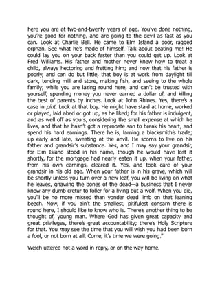 here you are at two-and-twenty years of age. You’ve done nothing,
you’re good for nothing, and are going to the devil as fast as you
can. Look at Charlie Bell. He came to Elm Island a poor, ragged
orphan. See what he’s made of himself. Talk about beating me! He
could lay you on your back faster than you could get up. Look at
Fred Williams. His father and mother never knew how to treat a
child, always hectoring and fretting him; and now that his father is
poorly, and can do but little, that boy is at work from daylight till
dark, tending mill and store, making fish, and seeing to the whole
family; while you are lazing round here, and can’t be trusted with
yourself, spending money you never earned a dollar of, and killing
the best of parents by inches. Look at John Rhines. Yes, there’s a
case in pint. Look at that boy. He might have staid at home, worked
or played, laid abed or got up, as he liked; for his father is indulgent,
and as well off as yours, considering the small expense at which he
lives, and that he hasn’t got a reprobate son to break his heart, and
spend his hard earnings. There he is, larning a blacksmith’s trade;
up early and late, sweating at the anvil. He scorns to live on his
father and grandsir’s substance. Yes, and I may say your grandsir,
for Elm Island stood in his name, though he would have lost it
shortly, for the mortgage had nearly eaten it up, when your father,
from his own earnings, cleared it. Yes, and took care of your
grandsir in his old age. When your father is in his grave, which will
be shortly unless you turn over a new leaf, you will be living on what
he leaves, gnawing the bones of the dead—a business that I never
knew any dumb cretur to foller for a living but a wolf. When you die,
you’ll be no more missed than yonder dead limb on that leaning
beech. Now, if you ain’t the smallest, pitifulest consarn there is
round here, I should like to know who is. There’s another thing to be
thought of, young man. Where God has given great capacity and
great privileges, there’s great accountability; there’s Holy Scripture
for that. You may see the time that you will wish you had been born
a fool, or not born at all. Come, it’s time we were going.”
Welch uttered not a word in reply, or on the way home.
 