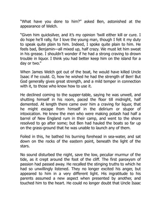 “What have you done to him?” asked Ben, astonished at the
appearance of Welch.
“Given him quicksilver, and it’s my opinion ’twill either kill or cure. I
do hope he’ll rally, for I love the young man, though I felt it my duty
to speak quite plain to him. Indeed, I spoke quite plain to him. He
feels bad, Benjamin—all mixed up, half crazy. We must let him sweat
in his grease. I shouldn’t wonder if he had a strong craving to drown
trouble in liquor. I think you had better keep him on the island for a
day or two.”
When James Welch got out of the boat, he would have killed Uncle
Isaac if he could. O, how he wished he had the strength of Ben! But
God generally gives great strength, and a mild temper in connection
with it, to those who know how to use it.
He declined coming to the supper-table, saying he was unwell, and
shutting himself in his room, paced the floor till midnight, half
demented. At length there came over him a craving for liquor, that
he might escape from himself in the delirium or stupor of
intoxication. He knew the men who were making potash had half a
barrel of New England rum in their camp, and went to the shore
resolved to go after some; but Ben had hauled the boats so far up
on the grass-ground that he was unable to launch any of them.
Foiled in this, he bathed his burning forehead in sea-water, and sat
down on the rocks of the eastern point, beneath the light of the
stars.
No sound disturbed the night, save the low, peculiar murmur of the
tide, as it crept around the foot of the cliff. The first paroxysm of
passion had passed away. He recalled the stinging truths to which he
had so unwillingly listened. They no longer excited his anger, but
appeared to him in a very different light. His ingratitude to his
parents assumed a new aspect when presented by another, and
touched him to the heart. He could no longer doubt that Uncle Isaac
 