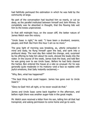 had faithfully portrayed the estimation in which he was held by the
community at large.
No part of the conversation had touched him so nearly, or cut so
deep, as the parallel instituted between himself and John Rhines. So
completely was he absorbed in thought, that the flowing tide wet
him to the knees unperceived.
In that still midnight hour, on the ocean cliff, the better nature of
James Welch won the victory.
“Uncle Isaac is right,” he said. “I have been a drunkard, swearer,
pauper, and thief. But from this hour I am so no more.”
The gray light of morning was breaking, as, utterly exhausted in
mind and body, he flung himself upon the bed, and sank into a
profound sleep. The next day Ben noted the change, and, surprised
by his offering to help him about his work, shoved the boats into the
water. In the course of the week, James took the boat, and told Ben
he was going over to see Uncle Isaac. Before he had fairly cleared
the harbor, Ben entered the house at a rate so unusual—for he was
generally quite moderate in his motions—and a face so replete with
joyful emotions, that Sally instantly exclaimed,—
“Why, Ben, what has happened?”
“The best thing that could happen. James has gone over to Uncle
Isaac’s.”
“Glory to God! He’s all right, or he never would do that.”
James and Uncle Isaac came back together in the afternoon, and
before night there was another auger-hole in the great maple.
Mr. Welch soon received a letter from his son, telling him all that had
transpired, and asking permission to come home and go to work.
 
