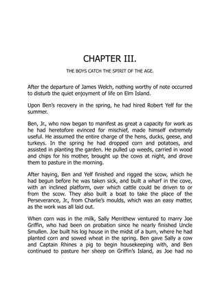 CHAPTER III.
THE BOYS CATCH THE SPIRIT OF THE AGE.
After the departure of James Welch, nothing worthy of note occurred
to disturb the quiet enjoyment of life on Elm Island.
Upon Ben’s recovery in the spring, he had hired Robert Yelf for the
summer.
Ben, Jr., who now began to manifest as great a capacity for work as
he had heretofore evinced for mischief, made himself extremely
useful. He assumed the entire charge of the hens, ducks, geese, and
turkeys. In the spring he had dropped corn and potatoes, and
assisted in planting the garden. He pulled up weeds, carried in wood
and chips for his mother, brought up the cows at night, and drove
them to pasture in the morning.
After haying, Ben and Yelf finished and rigged the scow, which he
had begun before he was taken sick, and built a wharf in the cove,
with an inclined platform, over which cattle could be driven to or
from the scow. They also built a boat to take the place of the
Perseverance, Jr., from Charlie’s moulds, which was an easy matter,
as the work was all laid out.
When corn was in the milk, Sally Merrithew ventured to marry Joe
Griffin, who had been on probation since he nearly finished Uncle
Smullen. Joe built his log house in the midst of a burn, where he had
planted corn and sowed wheat in the spring. Ben gave Sally a cow
and Captain Rhines a pig to begin housekeeping with, and Ben
continued to pasture her sheep on Griffin’s Island, as Joe had no
 