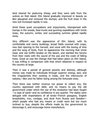 land cleared for pasturing sheep, and they were safe from the
wolves on that island. Elm Island gradually improved in beauty as
Ben ploughed and removed the stumps; and the fruit trees in the
new soil increased rapidly in size.
Amid these quiet occupations and enjoyments, interspersed with
tramps in the woods, bear-hunts and gunning expeditions with Uncle
Isaac, the autumn, winter, and succeeding summer glided rapidly
away.
Very different was the appearance of Elm Island, with its
comfortable and roomy buildings, broad fields covered with crops,
now fast ripening to the harvest, and vocal with the lowing of kine
and the song of birds, from its appearance the morning that Uncle
Isaac and Joe Griffin landed on the beach, and startled the herons
from their nests with the sound of the axe and the crash of falling
trees. Great as was the change that had taken place on Elm Island,
it was trifling in comparison with that which obtained in respect to
the country at large.
Then it was a period of general poverty and distress, although
money was made by individuals through superior energy, tact, and
the irregularities then existing in trade, and the intercourse of
nations,—Ben and his father being among the fortunate ones.
Then there was neither revenue nor power to collect any; the
country oppressed with debt, and no means to pay the old
government under which the war of the revolution had been fought
—a rope of sand—and no confidence in any quarter. The states were
deluged with importations of all kinds—French gewgaws, English
broadcloths, iron, cordage, and duck from Russia and Sweden—
which people who had any means or credit were but too much
inclined to buy, despite the efforts made by the government to
discourage it, and encourage home manufacture.
 