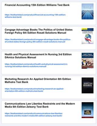 Financial Accounting 15th Edition Williams Test Bank
https://testbankdeal.com/product/financial-accounting-15th-edition-
williams-test-bank/
Cengage Advantage Books The Politics of United States
Foreign Policy 6th Edition Rosati Solutions Manual
https://testbankdeal.com/product/cengage-advantage-books-the-politics-
of-united-states-foreign-policy-6th-edition-rosati-solutions-manual/
Health and Physical Assessment In Nursing 3rd Edition
DAmico Solutions Manual
https://testbankdeal.com/product/health-and-physical-assessment-in-
nursing-3rd-edition-damico-solutions-manual/
Marketing Research An Applied Orientation 6th Edition
Malhotra Test Bank
https://testbankdeal.com/product/marketing-research-an-applied-
orientation-6th-edition-malhotra-test-bank/
Communications Law Liberties Restraints and the Modern
Media 6th Edition Zelezny Test Bank
https://testbankdeal.com/product/communications-law-liberties-
restraints-and-the-modern-media-6th-edition-zelezny-test-bank/
 