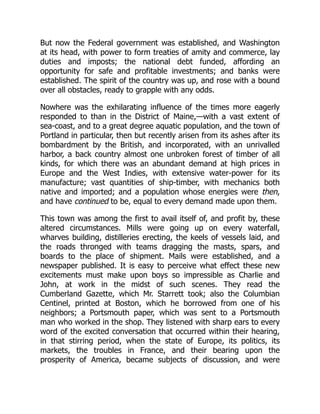 But now the Federal government was established, and Washington
at its head, with power to form treaties of amity and commerce, lay
duties and imposts; the national debt funded, affording an
opportunity for safe and profitable investments; and banks were
established. The spirit of the country was up, and rose with a bound
over all obstacles, ready to grapple with any odds.
Nowhere was the exhilarating influence of the times more eagerly
responded to than in the District of Maine,—with a vast extent of
sea-coast, and to a great degree aquatic population, and the town of
Portland in particular, then but recently arisen from its ashes after its
bombardment by the British, and incorporated, with an unrivalled
harbor, a back country almost one unbroken forest of timber of all
kinds, for which there was an abundant demand at high prices in
Europe and the West Indies, with extensive water-power for its
manufacture; vast quantities of ship-timber, with mechanics both
native and imported; and a population whose energies were then,
and have continued to be, equal to every demand made upon them.
This town was among the first to avail itself of, and profit by, these
altered circumstances. Mills were going up on every waterfall,
wharves building, distilleries erecting, the keels of vessels laid, and
the roads thronged with teams dragging the masts, spars, and
boards to the place of shipment. Mails were established, and a
newspaper published. It is easy to perceive what effect these new
excitements must make upon boys so impressible as Charlie and
John, at work in the midst of such scenes. They read the
Cumberland Gazette, which Mr. Starrett took; also the Columbian
Centinel, printed at Boston, which he borrowed from one of his
neighbors; a Portsmouth paper, which was sent to a Portsmouth
man who worked in the shop. They listened with sharp ears to every
word of the excited conversation that occurred within their hearing,
in that stirring period, when the state of Europe, its politics, its
markets, the troubles in France, and their bearing upon the
prosperity of America, became subjects of discussion, and were
 