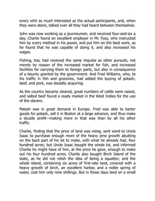 every whit as much interested as the actual participants, and, when
they were alone, talked over all they had heard between themselves.
John was now working as a journeyman, and received four-and-six a
day. Charlie found an excellent employer in Mr. Foss, who instructed
him by every method in his power, and put him on the best work, as
he found that he was capable of doing it, and also increased his
wages.
Fishing, too, had received the same impulse as other pursuits, not
merely by reason of the increased market for fish, and increased
facilities for carrying them to foreign parts, but also in consequence
of a bounty granted by the government. And Fred Williams, who, to
his traffic in fish and groceries, had added the buying of potash,
beef, and pork, was steadily acquiring.
As the country became cleared, great numbers of cattle were raised,
and salted beef found a ready market in the West Indies for the use
of the slavers.
Potash was in great demand in Europe. Fred was able to barter
goods for potash, sell it in Boston at a large advance, and thus make
a double profit—making more in that way than by all his other
traffic.
Charlie, finding that the price of land was rising, sent word to Uncle
Isaac to purchase enough more of the heavy pine growth abutting
on the back part of his lot to make, with what he already had, four
hundred acres; but Uncle Isaac bought the whole lot, and informed
Charlie he might have of him, at the price he gave, enough to make
out his four hundred acres. Charlie also bought Birch Island of the
state, as he did not relish the idea of being a squatter; and the
whole island, containing six acres of first-rate land, covered with a
heavy growth of birch, an excellent harbor, and a noble spring of
water, cost him only nine shillings. But in those days land on a small
 