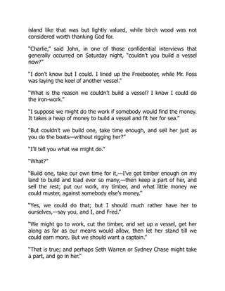 island like that was but lightly valued, while birch wood was not
considered worth thanking God for.
“Charlie,” said John, in one of those confidential interviews that
generally occurred on Saturday night, “couldn’t you build a vessel
now?”
“I don’t know but I could. I lined up the Freebooter, while Mr. Foss
was laying the keel of another vessel.”
“What is the reason we couldn’t build a vessel? I know I could do
the iron-work.”
“I suppose we might do the work if somebody would find the money.
It takes a heap of money to build a vessel and fit her for sea.”
“But couldn’t we build one, take time enough, and sell her just as
you do the boats—without rigging her?”
“I’ll tell you what we might do.”
“What?”
“Build one, take our own time for it,—I’ve got timber enough on my
land to build and load ever so many,—then keep a part of her, and
sell the rest; put our work, my timber, and what little money we
could muster, against somebody else’s money.”
“Yes, we could do that; but I should much rather have her to
ourselves,—say you, and I, and Fred.”
“We might go to work, cut the timber, and set up a vessel, get her
along as far as our means would allow, then let her stand till we
could earn more. But we should want a captain.”
“That is true; and perhaps Seth Warren or Sydney Chase might take
a part, and go in her.”
 