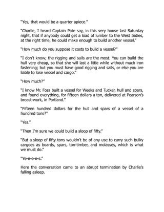 “Yes, that would be a quarter apiece.”
“Charlie, I heard Captain Pote say, in this very house last Saturday
night, that if anybody could get a load of lumber to the West Indies,
at the right time, he could make enough to build another vessel.”
“How much do you suppose it costs to build a vessel?”
“I don’t know; the rigging and sails are the most. You can build the
hull very cheap, so that she will last a little while without much iron
fastening; but you must have good rigging and sails, or else you are
liable to lose vessel and cargo.”
“How much?”
“I know Mr. Foss built a vessel for Weeks and Tucker, hull and spars,
and found everything, for fifteen dollars a ton, delivered at Pearson’s
breast-work, in Portland.”
“Fifteen hundred dollars for the hull and spars of a vessel of a
hundred tons?”
“Yes.”
“Then I’m sure we could build a sloop of fifty.”
“But a sloop of fifty tons wouldn’t be of any use to carry such bulky
cargoes as boards, spars, ton-timber, and molasses, which is what
we must do.”
“Ye-e-e-e-s.”
Here the conversation came to an abrupt termination by Charlie’s
falling asleep.
 