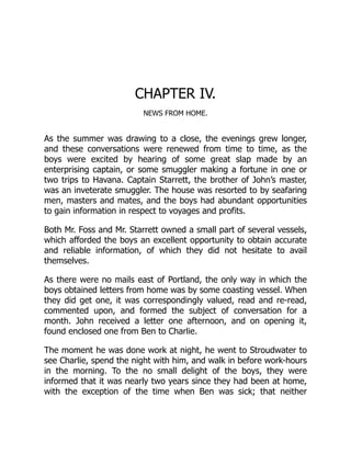 CHAPTER IV.
NEWS FROM HOME.
As the summer was drawing to a close, the evenings grew longer,
and these conversations were renewed from time to time, as the
boys were excited by hearing of some great slap made by an
enterprising captain, or some smuggler making a fortune in one or
two trips to Havana. Captain Starrett, the brother of John’s master,
was an inveterate smuggler. The house was resorted to by seafaring
men, masters and mates, and the boys had abundant opportunities
to gain information in respect to voyages and profits.
Both Mr. Foss and Mr. Starrett owned a small part of several vessels,
which afforded the boys an excellent opportunity to obtain accurate
and reliable information, of which they did not hesitate to avail
themselves.
As there were no mails east of Portland, the only way in which the
boys obtained letters from home was by some coasting vessel. When
they did get one, it was correspondingly valued, read and re-read,
commented upon, and formed the subject of conversation for a
month. John received a letter one afternoon, and on opening it,
found enclosed one from Ben to Charlie.
The moment he was done work at night, he went to Stroudwater to
see Charlie, spend the night with him, and walk in before work-hours
in the morning. To the no small delight of the boys, they were
informed that it was nearly two years since they had been at home,
with the exception of the time when Ben was sick; that neither
 