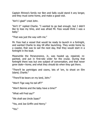 Captain Rhines’s family nor Ben and Sally could stand it any longer,
and they must come home, and make a good visit.
“Ain’t I glad!” cried John.
“Ain’t I!” replied Charlie. “I wanted to go bad enough, but I didn’t
like to lose my time, and was afraid Mr. Foss would think I was a
baby.”
“That was just the way with me.”
Mr. Foss had a vessel that would be ready to launch in a fortnight,
and wanted Charlie to stay till after launching. They wrote home by
a coaster, that was to sail the next day, that they would start in a
fortnight in the boat.
Meanwhile the Perseverance, Jr., was hauled up, repaired, re-
painted, and put in first-rate order for the cruise. During that
fortnight there was but one subject of conversation, and that never
grew stale—home, and what they should do when they got there.
“There’ll be partridges and coons, lots of ’em, to shoot on Elm
Island, Charlie.”
“There’ll be bears on my land, John.”
“Won’t Tige wag his tail off?”
“Won’t Bennie and the baby have a time?”
“What will Fred say?”
“We shall see Uncle Isaac!”
“Yes, and Joe Griffin and Henry.”
“Yes.”
 