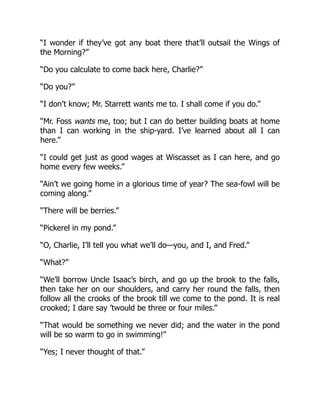 “I wonder if they’ve got any boat there that’ll outsail the Wings of
the Morning?”
“Do you calculate to come back here, Charlie?”
“Do you?”
“I don’t know; Mr. Starrett wants me to. I shall come if you do.”
“Mr. Foss wants me, too; but I can do better building boats at home
than I can working in the ship-yard. I’ve learned about all I can
here.”
“I could get just as good wages at Wiscasset as I can here, and go
home every few weeks.”
“Ain’t we going home in a glorious time of year? The sea-fowl will be
coming along.”
“There will be berries.”
“Pickerel in my pond.”
“O, Charlie, I’ll tell you what we’ll do—you, and I, and Fred.”
“What?”
“We’ll borrow Uncle Isaac’s birch, and go up the brook to the falls,
then take her on our shoulders, and carry her round the falls, then
follow all the crooks of the brook till we come to the pond. It is real
crooked; I dare say ’twould be three or four miles.”
“That would be something we never did; and the water in the pond
will be so warm to go in swimming!”
“Yes; I never thought of that.”
 
