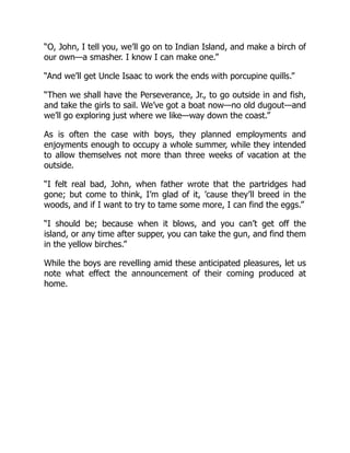 “O, John, I tell you, we’ll go on to Indian Island, and make a birch of
our own—a smasher. I know I can make one.”
“And we’ll get Uncle Isaac to work the ends with porcupine quills.”
“Then we shall have the Perseverance, Jr., to go outside in and fish,
and take the girls to sail. We’ve got a boat now—no old dugout—and
we’ll go exploring just where we like—way down the coast.”
As is often the case with boys, they planned employments and
enjoyments enough to occupy a whole summer, while they intended
to allow themselves not more than three weeks of vacation at the
outside.
“I felt real bad, John, when father wrote that the partridges had
gone; but come to think, I’m glad of it, ’cause they’ll breed in the
woods, and if I want to try to tame some more, I can find the eggs.”
“I should be; because when it blows, and you can’t get off the
island, or any time after supper, you can take the gun, and find them
in the yellow birches.”
While the boys are revelling amid these anticipated pleasures, let us
note what effect the announcement of their coming produced at
home.
 