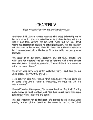 CHAPTER V.
TIGE’S NOSE BETTER THAN THE CAPTAIN’S SPY-GLASS.
No sooner had Captain Rhines received the letter, informing him of
the time at which they expected to set out, than he hurried home
with it, and then, getting into his boat, made sail for Elm Island,
where his information caused no little gratification. He had scarcely
left the shore on his errand, when Elizabeth made the discovery that
there was not a needle in the house fit to sew with, nor one grain of
beeswax.
“You must go to the store, Elizabeth, and get some needles and
wax,” said her mother; “and tell Fred to send me half a yard of cloth
from the piece I looked at yesterday. I must finish John’s waistcoat
before he comes home.”
Thus Fred was made acquainted with the tidings, and through him
Uncle Isaac, Henry Griffin, and Joe.
“I do believe,” said Mrs. Rhines, “that Tige knows what is going on,
for every time John’s name is mentioned, he wags his tail, and
seems uneasy.”
“Knows!” replied the captain; “to be sure he does. Any fool of a dog
might know as much as that; and Tige has forgot more than most
dogs know. Here, Tige—go find John.”
The dog instantly ran to the door, and barked to be let out. After
making a tour of the premises, he came in, ran up to John’s
 