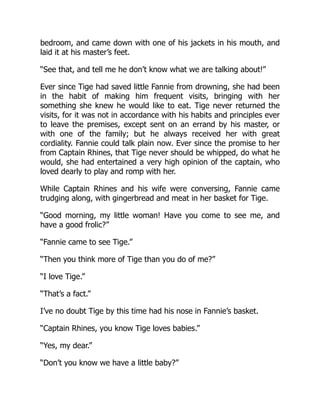 bedroom, and came down with one of his jackets in his mouth, and
laid it at his master’s feet.
“See that, and tell me he don’t know what we are talking about!”
Ever since Tige had saved little Fannie from drowning, she had been
in the habit of making him frequent visits, bringing with her
something she knew he would like to eat. Tige never returned the
visits, for it was not in accordance with his habits and principles ever
to leave the premises, except sent on an errand by his master, or
with one of the family; but he always received her with great
cordiality. Fannie could talk plain now. Ever since the promise to her
from Captain Rhines, that Tige never should be whipped, do what he
would, she had entertained a very high opinion of the captain, who
loved dearly to play and romp with her.
While Captain Rhines and his wife were conversing, Fannie came
trudging along, with gingerbread and meat in her basket for Tige.
“Good morning, my little woman! Have you come to see me, and
have a good frolic?”
“Fannie came to see Tige.”
“Then you think more of Tige than you do of me?”
“I love Tige.”
“That’s a fact.”
I’ve no doubt Tige by this time had his nose in Fannie’s basket.
“Captain Rhines, you know Tige loves babies.”
“Yes, my dear.”
“Don’t you know we have a little baby?”
 