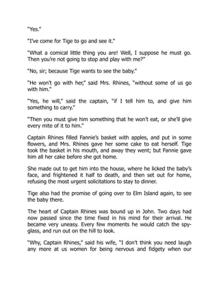 “Yes.”
“I’ve come for Tige to go and see it.”
“What a comical little thing you are! Well, I suppose he must go.
Then you’re not going to stop and play with me?”
“No, sir; because Tige wants to see the baby.”
“He won’t go with her,” said Mrs. Rhines, “without some of us go
with him.”
“Yes, he will,” said the captain, “if I tell him to, and give him
something to carry.”
“Then you must give him something that he won’t eat, or she’ll give
every mite of it to him.”
Captain Rhines filled Fannie’s basket with apples, and put in some
flowers, and Mrs. Rhines gave her some cake to eat herself. Tige
took the basket in his mouth, and away they went; but Fannie gave
him all her cake before she got home.
She made out to get him into the house, where he licked the baby’s
face, and frightened it half to death, and then set out for home,
refusing the most urgent solicitations to stay to dinner.
Tige also had the promise of going over to Elm Island again, to see
the baby there.
The heart of Captain Rhines was bound up in John. Two days had
now passed since the time fixed in his mind for their arrival. He
became very uneasy. Every few moments he would catch the spy-
glass, and run out on the hill to look.
“Why, Captain Rhines,” said his wife, “I don’t think you need laugh
any more at us women for being nervous and fidgety when our
 