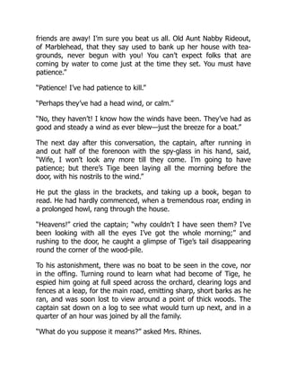 friends are away! I’m sure you beat us all. Old Aunt Nabby Rideout,
of Marblehead, that they say used to bank up her house with tea-
grounds, never begun with you! You can’t expect folks that are
coming by water to come just at the time they set. You must have
patience.”
“Patience! I’ve had patience to kill.”
“Perhaps they’ve had a head wind, or calm.”
“No, they haven’t! I know how the winds have been. They’ve had as
good and steady a wind as ever blew—just the breeze for a boat.”
The next day after this conversation, the captain, after running in
and out half of the forenoon with the spy-glass in his hand, said,
“Wife, I won’t look any more till they come. I’m going to have
patience; but there’s Tige been laying all the morning before the
door, with his nostrils to the wind.”
He put the glass in the brackets, and taking up a book, began to
read. He had hardly commenced, when a tremendous roar, ending in
a prolonged howl, rang through the house.
“Heavens!” cried the captain; “why couldn’t I have seen them? I’ve
been looking with all the eyes I’ve got the whole morning;” and
rushing to the door, he caught a glimpse of Tige’s tail disappearing
round the corner of the wood-pile.
To his astonishment, there was no boat to be seen in the cove, nor
in the offing. Turning round to learn what had become of Tige, he
espied him going at full speed across the orchard, clearing logs and
fences at a leap, for the main road, emitting sharp, short barks as he
ran, and was soon lost to view around a point of thick woods. The
captain sat down on a log to see what would turn up next, and in a
quarter of an hour was joined by all the family.
“What do you suppose it means?” asked Mrs. Rhines.
 