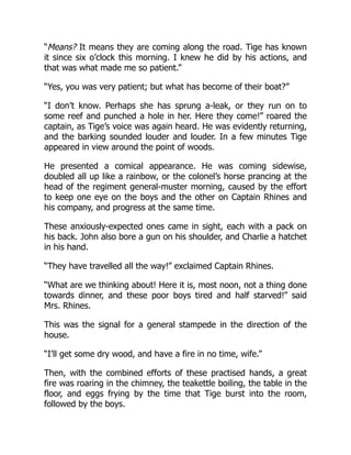“Means? It means they are coming along the road. Tige has known
it since six o’clock this morning. I knew he did by his actions, and
that was what made me so patient.”
“Yes, you was very patient; but what has become of their boat?”
“I don’t know. Perhaps she has sprung a-leak, or they run on to
some reef and punched a hole in her. Here they come!” roared the
captain, as Tige’s voice was again heard. He was evidently returning,
and the barking sounded louder and louder. In a few minutes Tige
appeared in view around the point of woods.
He presented a comical appearance. He was coming sidewise,
doubled all up like a rainbow, or the colonel’s horse prancing at the
head of the regiment general-muster morning, caused by the effort
to keep one eye on the boys and the other on Captain Rhines and
his company, and progress at the same time.
These anxiously-expected ones came in sight, each with a pack on
his back. John also bore a gun on his shoulder, and Charlie a hatchet
in his hand.
“They have travelled all the way!” exclaimed Captain Rhines.
“What are we thinking about! Here it is, most noon, not a thing done
towards dinner, and these poor boys tired and half starved!” said
Mrs. Rhines.
This was the signal for a general stampede in the direction of the
house.
“I’ll get some dry wood, and have a fire in no time, wife.”
Then, with the combined efforts of these practised hands, a great
fire was roaring in the chimney, the teakettle boiling, the table in the
floor, and eggs frying by the time that Tige burst into the room,
followed by the boys.
 