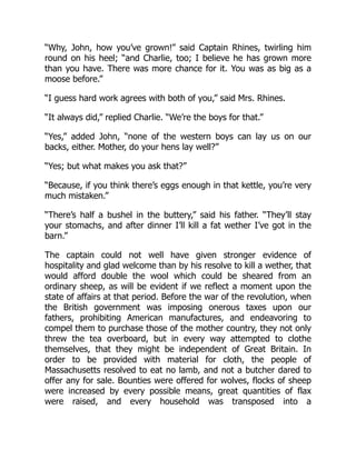“Why, John, how you’ve grown!” said Captain Rhines, twirling him
round on his heel; “and Charlie, too; I believe he has grown more
than you have. There was more chance for it. You was as big as a
moose before.”
“I guess hard work agrees with both of you,” said Mrs. Rhines.
“It always did,” replied Charlie. “We’re the boys for that.”
“Yes,” added John, “none of the western boys can lay us on our
backs, either. Mother, do your hens lay well?”
“Yes; but what makes you ask that?”
“Because, if you think there’s eggs enough in that kettle, you’re very
much mistaken.”
“There’s half a bushel in the buttery,” said his father. “They’ll stay
your stomachs, and after dinner I’ll kill a fat wether I’ve got in the
barn.”
The captain could not well have given stronger evidence of
hospitality and glad welcome than by his resolve to kill a wether, that
would afford double the wool which could be sheared from an
ordinary sheep, as will be evident if we reflect a moment upon the
state of affairs at that period. Before the war of the revolution, when
the British government was imposing onerous taxes upon our
fathers, prohibiting American manufactures, and endeavoring to
compel them to purchase those of the mother country, they not only
threw the tea overboard, but in every way attempted to clothe
themselves, that they might be independent of Great Britain. In
order to be provided with material for cloth, the people of
Massachusetts resolved to eat no lamb, and not a butcher dared to
offer any for sale. Bounties were offered for wolves, flocks of sheep
were increased by every possible means, great quantities of flax
were raised, and every household was transposed into a
 