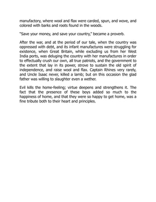 manufactory, where wool and flax were carded, spun, and wove, and
colored with barks and roots found in the woods.
“Save your money, and save your country,” became a proverb.
After the war, and at the period of our tale, when the country was
oppressed with debt, and its infant manufactures were struggling for
existence, when Great Britain, while excluding us from her West
India ports, was deluging the country with her manufactures in order
to effectually crush our own, all true patriots, and the government to
the extent that lay in its power, strove to sustain the old spirit of
independence, and raise wool and flax. Captain Rhines very rarely,
and Uncle Isaac never, killed a lamb; but on this occasion the glad
father was willing to slaughter even a wether.
Evil kills the home-feeling; virtue deepens and strengthens it. The
fact that the presence of these boys added so much to the
happiness of home, and that they were so happy to get home, was a
fine tribute both to their heart and principles.
 