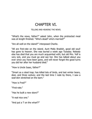 CHAPTER VI.
TELLING AND HEARING THE NEWS.
“What’s the news, father?” asked John, when the protracted meal
was at length finished. “Who’s dead? who’s married?”
“Are all well on the island?” interposed Charlie.
“All are first-rate on the island. Aunt Molly Bradish, good old soul!
has gone to heaven. She was buried a week ago Tuesday. Nobody
else has died that you are much acquainted with; but old Mrs. Yelf is
very sick, and you must go and see her. She has talked about you
ever since you have been gone, and will never forget the good turns
you did her after her husband died.”
“How is Uncle Isaac, father?”
“Smart as a steel trap; has killed lots of birds, and last winter bears,
deer, and three wolves; and the last time I rode by there, I saw a
seal-skin stretched on the barn.”
“How is Fred?”
“First-rate.”
“Has he built a new store?”
“A real nice one.”
“And put a T on the wharf?”
 