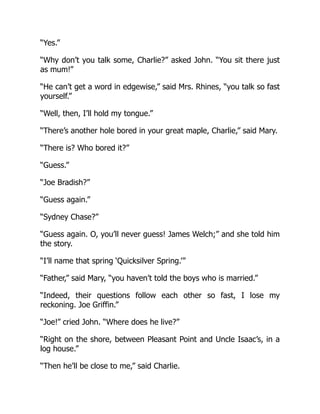 “Yes.”
“Why don’t you talk some, Charlie?” asked John. “You sit there just
as mum!”
“He can’t get a word in edgewise,” said Mrs. Rhines, “you talk so fast
yourself.”
“Well, then, I’ll hold my tongue.”
“There’s another hole bored in your great maple, Charlie,” said Mary.
“There is? Who bored it?”
“Guess.”
“Joe Bradish?”
“Guess again.”
“Sydney Chase?”
“Guess again. O, you’ll never guess! James Welch;” and she told him
the story.
“I’ll name that spring ‘Quicksilver Spring.’”
“Father,” said Mary, “you haven’t told the boys who is married.”
“Indeed, their questions follow each other so fast, I lose my
reckoning. Joe Griffin.”
“Joe!” cried John. “Where does he live?”
“Right on the shore, between Pleasant Point and Uncle Isaac’s, in a
log house.”
“Then he’ll be close to me,” said Charlie.
 