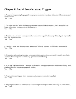 Chapter 11 Stored Procedures and Triggers
1. A database programming language allows a program to combine procedural statements with non-procedural
database access.
True False
2. Due to the growth of online database processing and commercial Web commerce, batch processing is no
longer an important method to process database work.
True False
3. Transitive closure, an important operation for queries involving self-referencing relationships, is supported by
most SQL implementations.
True False
4. Portability across host languages is one advantage of using the statement level interface language style.
True False
5. Because the optimization process can consume considerable computing resources, it is usually desirable to
determine the access plan at run-time using dynamic statement binding.
True False
6. In the SQL:2003 specification, a statement level interface can support both static and dynamic binding, while
a call level interface supports only dynamic binding.
True False
7. For procedures and triggers stored in a database, the database connection is explicit.
True False
8. Triggers provide reuse of common code, while stored procedures provide rule processing for common tasks.
True False
 