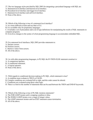 27. The two language styles provided by SQL:2003 for integrating a procedural language with SQL are:
A. Statement level interface and function level interface.
B. Procedural level interface and trigger level interface.
C. Statement level interface and call level interface.
D. None of the above.
28. Which of the following is true of a statement level interface?
A. It is more difficult to learn and use than a CLI.
B. It is available only for proprietary languages.
C. It includes a set of procedures and a set of type definitions for manipulating the results of SQL statements in
computer programs.
D. It involves changes to the syntax of a host programming language to accommodate embedded SQL.
29. For statement level interfaces, SQL:2003 provides statements to:
A. Declare cursors.
B. Position cursors.
C. Retrieve values from cursors.
D. All of the above.
30. As with other programming languages, in PL/SQL the IF-THEN-ELSE statement construct is:
A. A comparison operator.
B. A conditional statement.
C. A logical operator.
D. None of the above.
31. With regards to conditional decision making in PL/SQL, which statement is true?
A. A condition must evaluate to TRUE or FALSE.
B. Complex conditions are evaluated left to right, and this order cannot be altered.
C. Conditions are evaluated using three-value logic.
D. There is a limit to the number of statements that can be used between the THEN and END-IF keywords.
32. Which of the following is true of PL/SQL iteration statements?
A. The FOR LOOP iterates until a stopping condition is false.
B. The WHILE LOOP iterates over a range of integer values.
C. The LOOP statement iterates until an EXIT statement ceases termination.
D. All of the above.
 