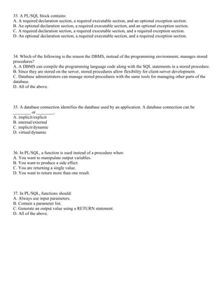 33. A PL/SQL block contains:
A. A required declaration section, a required executable section, and an optional exception section.
B. An optional declaration section, a required executable section, and an optional exception section.
C. A required declaration section, a required executable section, and a required exception section.
D. An optional declaration section, a required executable section, and a required exception section.
34. Which of the following is the reason the DBMS, instead of the programming environment, manages stored
procedures?
A. A DBMS can compile the programming language code along with the SQL statements in a stored procedure.
B. Since they are stored on the server, stored procedures allow flexibility for client-server development.
C. Database administrators can manage stored procedures with the same tools for managing other parts of the
database.
D. All of the above.
35. A database connection identifies the database used by an application. A database connection can be
________ or ________.
A. implicit/explicit
B. internal/external
C. implicit/dynamic
D. virtual/dynamic
36. In PL/SQL, a function is used instead of a procedure when:
A. You want to manipulate output variables.
B. You want to produce a side effect.
C. You are returning a single value.
D. You want to return more than one result.
37. In PL/SQL, functions should:
A. Always use input parameters.
B. Contain a parameter list.
C. Generate an output value using a RETURN statement.
D. All of the above.
 