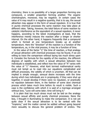 chemistry; there is no possibility of a larger proportion forming one
compound, a smaller proportion forming another. The organic
chemotropism, moreover, may be negative. In certain cases the
value of A may result in a negative quantity, that is to say, the sexual
attraction may appear in the form of sexual repulsion. It is true that
in purely chemical processes the same reaction may take place at
different rates. Taking, however, the total failure of some reaction by
catalytic interference as the equivalent of a sexual repulsion, it never
happens, according to the latest investigations at least, that the
interference merely induces the reaction after a longer or shorter
interval. On the other hand, it happens frequently that a compound
which is formed at one temperature breaks up at another
temperature. Here the “direction” of the reaction is a function of the
temperature, as, in the vital process, it may be a function of time.
In the value of the factor “t,” the time of reaction, a final analogy
of sexual attraction with chemical processes may be found, if we are
willing to trace the comparison without laying too much stress upon
it. Consider the formula for the rapidity of the reaction, the different
degrees of rapidity with which a sexual attraction between two
individuals is established, and reflect how the value of “A” varies with
the value of “t.” However, what Kant termed mathematical vanity
must not tempt us to read into our equations complicated and
difficult processes, the validity of which is uncertain. All that can be
implied is simple enough; sensual desire increases with the time
during which two individuals are in propinquity; if they were shut up
together, it would develop if there were no repulsion, or practically
no repulsion between them, in the fashion of some slow chemical
process which takes much time before its result is visible. Such a
case is the confidence with which it is said of a marriage arranged
without love, “Love will come later; time will bring it.”
It is plain that too much stress must not be laid on the analogy
between sexual affinity and purely chemical processes. None the
less, I thought it illuminating to make the comparison. It is not yet
quite clear if the sexual attraction is to be ranked with the
“tropisms,” and the matter cannot be settled without going beyond
mere sexuality to discuss the general problem of erotics. The
 