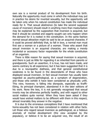own sex is a normal product of his development from his birth.
Naturally the opportunity must come in which the individual may put
in practice his desire for inverted sexuality, but the opportunity will
be taken only when his natural constitution has made the individual
ready for it. That sexual abstinence (to take the second supposed
cause of inversion) should result in anything more than masturbation
may be explained by the supposition that inversion is acquired, but
that it should be coveted and eagerly sought can only happen when
the demand for it is rooted in the constitution. In the same fashion
normal sexual attraction might be said to be an acquired character, if
it could be proved definitely that, to fall in love, a normal man must
first see a woman or a picture of a woman. Those who assert that
sexual inversion is an acquired character, are making a merely
incidental or accessory factor responsible for the whole constitution
of an organism.
There is little reason for saying that sexual inversion is acquired,
and there is just as little for regarding it as inherited from parents or
grandparents. Such an assertion, it is true, has not been made, and
seems contrary to all experience; but it has been suggested that it is
due to a neuropathic diathesis, and that general constitutional
weakness is to be found in the descendants of those who have
displayed sexual inversion. In fact sexual inversion has usually been
regarded as psycho-pathological, as a symptom of degeneration,
and those who exhibit it have been considered as physically unfit.
This view, however, is falling into disrepute, especially as Krafft-
Ebing, its principal champion, abandoned it in the later editions of
his work. None the less, it is not generally recognised that sexual
inverts may be otherwise perfectly healthy, and with regard to other
social matters quite normal. When they have been asked if they
would have wished matters to be different with them in this respect,
almost invariably they answer in the negative.
It is due to the erroneous conceptions that I have mentioned that
homo-sexuality has not been considered in relation with other facts.
Let those who regard sexual inversion as pathological, as a hideous
anomaly of mental development (the view accepted by the
populace), or believe it to be an acquired vice, the result of an
 