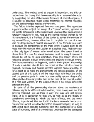 understood. The method used at present is hypnotism, and this can
rest only on the theory that homo-sexuality is an acquired character.
By suggesting the idea of the female form and of normal congress, it
is sought to accustom those under treatment to normal relations.
But the acknowledged results are very few.
The failure is to be expected from our standpoint. The hypnotiser
suggests to the subject the image of a “typical” woman, ignorant of
the innate differences in the subject and unaware that such a type is
naturally repulsive to him. And as the normal typical woman is not
his complement, it is fruitless of the doctor to advise the services of
any casual Venus, however attractive, to complete the cure of a man
who has long shunned normal intercourse. If our formula were used
to discover the complement of the male invert, it would point to the
most man-like woman, the Lesbian or Sapphist type. Probably such
is the only type of woman who would attract the sexual invert or
please him. If a cure for sexual inversion must be sought because it
cannot be left to its own extinction, then this theory offers the
following solution. Sexual inverts must be brought to sexual inverts,
from homo-sexualists to Sapphists, each in their grades. Knowledge
of such a solution should lead to repeal of the ridiculous laws of
England, Germany and Austria directed against homo-sexuality, so
far at least as to make the punishments the lightest possible. In the
second part of this book it will be made clear why both the active
and the passive parts in male homo-sexuality appear disgraceful,
although the desire is greater than in the case of the normal relation
of a man and woman. In the abstract there is no ethical difference
between the two.
In spite of all the present-day clamour about the existence of
different rights for different individualities, there is only one law that
governs mankind, just as there is only one logic and not several
logics. It is in opposition to that law, as well as to the theory of
punishment according to which the legal offence, not the moral
offence, is punished, that we forbid the homo-sexualist to carry on
his practices whilst we allow the hetero-sexualist full play, so long as
both avoid open scandal. Speaking from the standpoint of a purer
state of humanity and of a criminal law untainted by the pedagogic
 