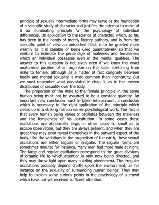 principle of sexually intermediate forms may serve as the foundation
of a scientific study of character and justifies the attempt to make of
it an illuminating principle for the psychology of individual
differences. Its application to the science of character, which, so far,
has been in the hands of merely literary authors, and is from the
scientific point of view an untouched field, is to be greeted more
warmly as it is capable of being used quantitatively, so that we
venture to estimate the percentage of maleness and femaleness
which an individual possesses even in the mental qualities. The
answer to this question is not given even if we know the exact
anatomical position of an organism on the scale stretching from
male to female, although as a matter of fact congruity between
bodily and mental sexuality is more common than incongruity. But
we must remember what was stated in chap. ii. as to the uneven
distribution of sexuality over the body.
The proportion of the male to the female principle in the same
human being must not be assumed to be a constant quantity. An
important new conclusion must be taken into account, a conclusion
which is necessary to the right application of the principle which
clears up in a striking fashion earlier psychological work. The fact is
that every human being varies or oscillates between the maleness
and the femaleness of his constitution. In some cases these
oscillations are abnormally large, in other cases so small as to
escape observation, but they are always present, and when they are
great they may even reveal themselves in the outward aspect of the
body. Like the variations in the magnetism of the earth, these sexual
oscillations are either regular or irregular. The regular forms are
sometimes minute; for instance, many men feel more male at night.
The large and regular oscillations correspond to the great divisions
of organic life to which attention is only now being directed, and
they may throw light upon many puzzling phenomena. The irregular
oscillations probably depend chiefly upon the environment, as for
instance on the sexuality of surrounding human beings. They may
help to explain some curious points in the psychology of a crowd
which have not yet received sufficient attention.
 