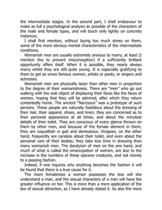 the intermediate stages. In the second part, I shall endeavour to
make as full a psychological analysis as possible of the characters of
the male and female types, and will touch only lightly on concrete
instances.
I shall first mention, without laying too much stress on them,
some of the more obvious mental characteristics of the intermediate
conditions.
Womanish men are usually extremely anxious to marry, at least (I
mention this to prevent misconception) if a sufficiently brilliant
opportunity offers itself. When it is possible, they nearly always
marry whilst they are still quite young. It is especially gratifying to
them to get as wives famous women, artists or poets, or singers and
actresses.
Womanish men are physically lazier than other men in proportion
to the degree of their womanishness. There are “men” who go out
walking with the sole object of displaying their faces like the faces of
women, hoping that they will be admired, after which they return
contentedly home. The ancient “Narcissus” was a prototype of such
persons. These people are naturally fastidious about the dressing of
their hair, their apparel, shoes, and linen; they are concerned as to
their personal appearance at all times, and about the minutest
details of their toilet. They are conscious of every glance thrown on
them by other men, and because of the female element in them,
they are coquettish in gait and demeanour. Viragoes, on the other
hand, frequently are careless about their toilet, and even about the
personal care of their bodies; they take less time in dressing than
many womanish men. The dandyism of men on the one hand, and
much of what is called the emancipation of women, are due to the
increase in the numbers of these epicene creatures, and not merely
to a passing fashion.
Indeed, if one inquires why anything becomes the fashion it will
be found that there is a true cause for it.
The more femaleness a woman possesses the less will she
understand a man, and the sexual characters of a man will have the
greater influence on her. This is more than a mere application of the
law of sexual attraction, as I have already stated it. So also the more
 