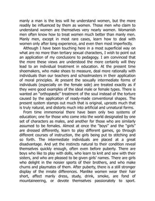 manly a man is the less will he understand women, but the more
readily be influenced by them as women. Those men who claim to
understand women are themselves very nearly women. Womanish
men often know how to treat women much better than manly men.
Manly men, except in most rare cases, learn how to deal with
women only after long experience, and even then most imperfectly.
Although I have been touching here in a most superficial way on
what are no more than tertiary sexual characters, I wish to point out
an application of my conclusions to pedagogy. I am convinced that
the more these views are understood the more certainly will they
lead to an individual treatment in education. At the present time
shoemakers, who make shoes to measure, deal more rationally with
individuals than our teachers and schoolmasters in their application
of moral principles. At present the sexually intermediate forms of
individuals (especially on the female side) are treated exactly as if
they were good examples of the ideal male or female types. There is
wanted an “orthopædic” treatment of the soul instead of the torture
caused by the application of ready-made conventional shapes. The
present system stamps out much that is original, uproots much that
is truly natural, and distorts much into artificial and unnatural forms.
From time immemorial there have been only two systems of
education; one for those who come into the world designated by one
set of characters as males, and another for those who are similarly
assumed to be females. Almost at once the “boys” and the “girls”
are dressed differently, learn to play different games, go through
different courses of instruction, the girls being put to stitching and
so forth. The intermediate individuals are placed at a great
disadvantage. And yet the instincts natural to their condition reveal
themselves quickly enough, often even before puberty. There are
boys who like to play with dolls, who learn to knit and sew with their
sisters, and who are pleased to be given girls’ names. There are girls
who delight in the noisier sports of their brothers, and who make
chums and playmates of them. After puberty, there is a still stronger
display of the innate differences. Manlike women wear their hair
short, affect manly dress, study, drink, smoke, are fond of
mountaineering, or devote themselves passionately to sport.
 