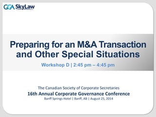 The	
  Canadian	
  Society	
  of	
  Corporate	
  Secretaries	
  
16th	
  Annual	
  Corporate	
  Governance	
  Conference	
  
Banﬀ	
  Springs	
  Hotel	
  |	
  Banﬀ,	
  AB	
  |	
  August	
  25,	
  2014
Preparing for an M&A Transaction
and Other Special Situations
Workshop D | 2:45 pm – 4:45 pm
 