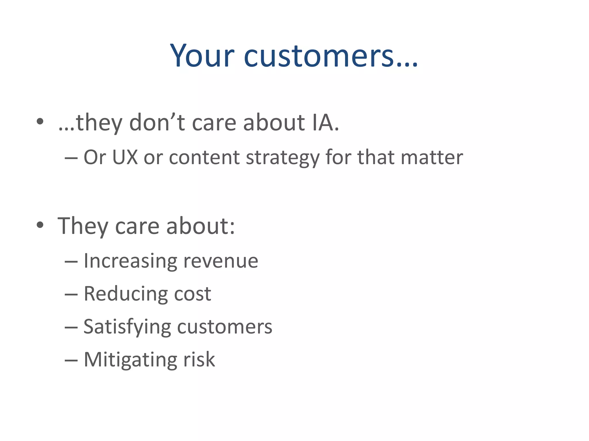 Your customers…
• …they don’t care about IA.
– Or UX or content strategy for that matter
• They care about:
– Increasing revenue
– Reducing cost
– Satisfying customers
– Mitigating risk
 