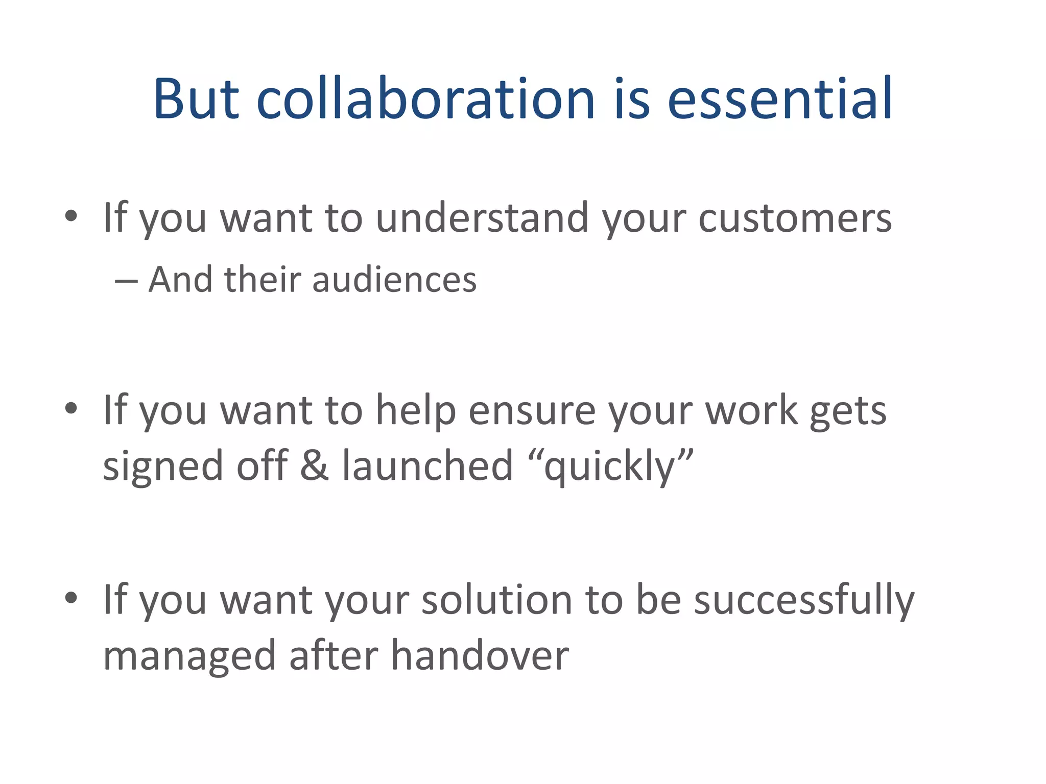 But collaboration is essential
• If you want to understand your customers
– And their audiences
• If you want to help ensure your work gets
signed off & launched “quickly”
• If you want your solution to be successfully
managed after handover
 