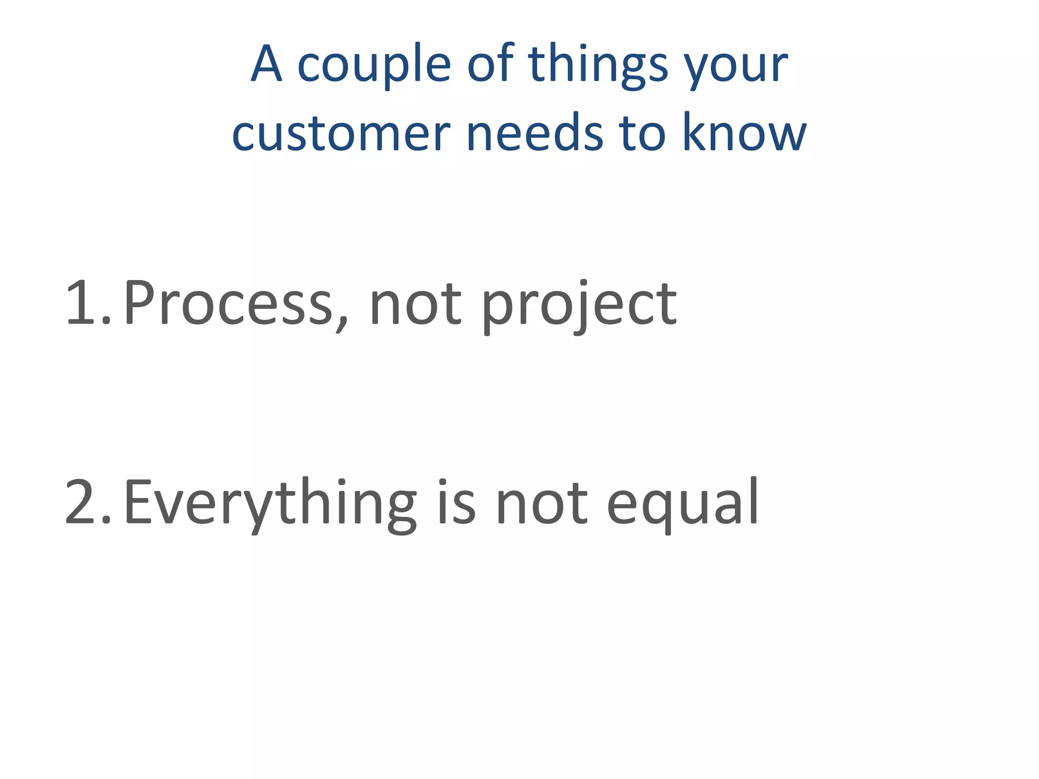 A couple of things your
customer needs to know
1.Process, not project
2.Everything is not equal
 